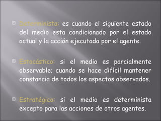 Determinista:   es cuando el siguiente estado del medio esta condicionado por el estado actual y la acción ejecutada por el agente. Estocástico:  si el medio es parcialmente observable; cuando se hace difícil mantener constancia de todos los aspectos observados. Estratégico:   si el medio es determinista excepto para las acciones de otros agentes. 