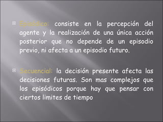Episódico:   consiste en la percepción del agente y la realización de una única acción posterior que no depende de un episodio previo, ni afecta a un episodio futuro. Secuencial:  la decisión presente afecta las decisiones futuras. Son mas complejos que los episódicos porque hay que pensar con ciertos limites de tiempo 