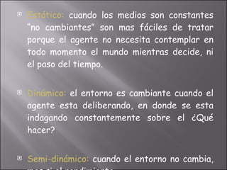 Estático:   cuando los medios son constantes “no cambiantes” son mas fáciles de tratar porque el agente no necesita contemplar en todo momento el mundo mientras decide, ni el paso del tiempo. Dinámico:  el entorno es cambiante cuando el agente esta deliberando, en donde se esta indagando constantemente sobre el ¿Qué hacer? Semi-dinámico:  cuando el entorno no cambia, mas si el rendimiento. 