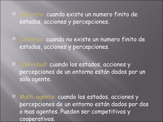 Discreto:   cuando existe un numero finito de estados, acciones y percepciones. Continuo:   cuando no existe un numero finito de estados, acciones y percepciones. Individual:   cuando los estados, acciones y percepciones de un entorno están dados por un solo agente. Multi-agente:   cuando los estados, acciones y percepciones de un entorno están dados por dos o mas agentes. Pueden ser competitivos y cooperativos. 