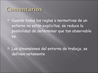 Cuando todas las reglas o normativas de un entorno no están explicitas, se reduce la posibilidad de determinar que tan observable es. Las dimensiones del entorno de trabajo, se definen netamente 