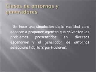 Se hace una simulación de la realidad para generar o proponer agentes que solventen los problemas presentados en diversos escenarios y el generador de entornos selecciona hábitats particulares. 
