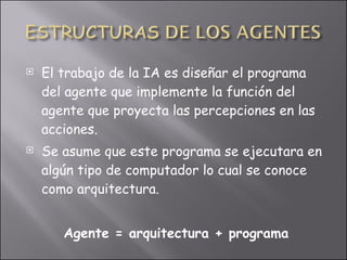 El trabajo de la IA es diseñar el programa del agente que implemente la función del agente que proyecta las percepciones en las acciones. Se asume que este programa se ejecutara en algún tipo de computador lo cual se conoce como arquitectura. Agente = arquitectura + programa 