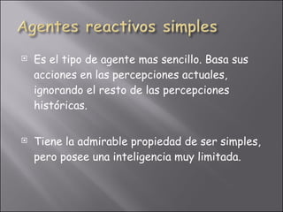 Es el tipo de agente mas sencillo. Basa sus acciones en las percepciones actuales, ignorando el resto de las percepciones históricas. Tiene la admirable propiedad de ser simples, pero posee una inteligencia muy limitada. 