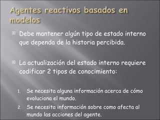 Debe mantener algún tipo de estado interno que dependa de la historia percibida. La actualización del estado interno requiere codificar 2 tipos de conocimiento: Se necesita alguna información acerca de cómo evoluciona el mundo. Se necesita información sobre como afecta al mundo las acciones del agente. 