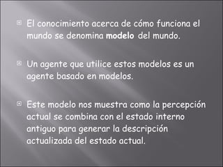 El conocimiento acerca de cómo funciona el mundo se denomina  modelo  del mundo. Un agente que utilice estos modelos es un agente basado en modelos. Este modelo nos muestra como la percepción actual se combina con el estado interno antiguo para generar la descripción actualizada del estado actual. 