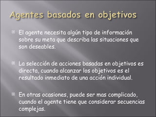 El agente necesita algún tipo de información sobre su meta que describa las situaciones que son deseables. La selección de acciones basadas en objetivos es directa, cuando alcanzar los objetivos es el resultado inmediato de una acción individual. En otras ocasiones, puede ser mas complicado, cuando el agente tiene que considerar secuencias complejas.  