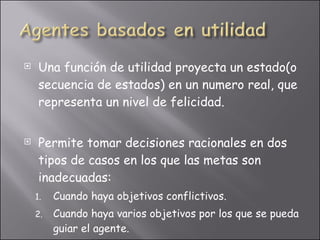 Una función de utilidad proyecta un estado(o secuencia de estados) en un numero real, que representa un nivel de felicidad. Permite tomar decisiones racionales en dos tipos de casos en los que las metas son inadecuadas: Cuando haya objetivos conflictivos. Cuando haya varios objetivos por los que se pueda guiar el agente.  