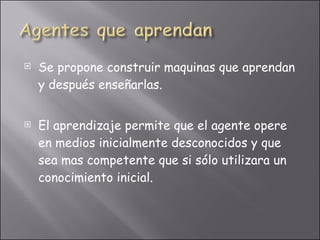 Se propone construir maquinas que aprendan y después enseñarlas. El aprendizaje permite que el agente opere en medios inicialmente desconocidos y que sea mas competente que si sólo utilizara un conocimiento inicial. 
