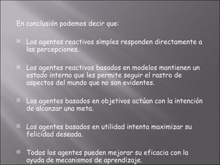 En conclusión podemos decir que: Los agentes reactivos simples responden directamente a las percepciones. Los agentes reactivos basados en modelos mantienen un estado interno que les permite seguir el rastro de aspectos del mundo que no son evidentes. Los agentes basados en objetivos actúan con la intención de alcanzar una meta. Los agentes basados en utilidad intenta maximizar su felicidad deseada. Todos los agentes pueden mejorar su eficacia con la ayuda de mecanismos de aprendizaje.  