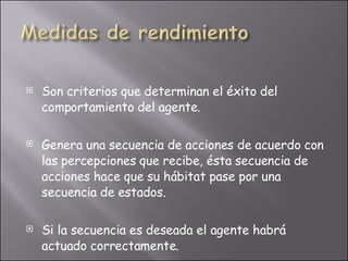 Son criterios que determinan el éxito del comportamiento del agente. Genera una secuencia de acciones de acuerdo con las percepciones que recibe,  ésta secuencia de acciones hace que su hábitat pase por una secuencia de estados.  Si la secuencia es deseada el agente habrá actuado correctamente. 