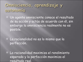 Un agente omnisciente conoce el resultado de su acción y actúa de acuerdo con él, sin embargo la omnisciencia realmente no es posible. La racionalidad no es lo mismo que la perfección. La racionalidad maximiza el rendimiento esperado y la perfección maximiza el resultado real.  