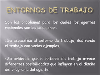 Son los problemas para los cuales los agentes racionales son las soluciones: Se especifica el entorno de trabajo, ilustrando el trabajo con varios ejemplos. Se evidencia que el entorno de trabajo ofrece diferentes posibilidades que influyen en el diseño del programa del agente. 