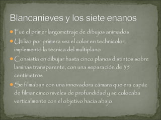 Fue el primer largometraje de dibujos animados
Utilizo por primera vez el color en technicolor,

implementó la técnica del multiplano

Consistía en dibujar hasta cinco planos distintos sobre

laminas transparente, con una separación de 35
centímetros

Se filmaban con una innovadora cámara que era capáz

de filmar cinco niveles de profundidad y se colocaba
verticalmente con el objetivo hacia abajo

 