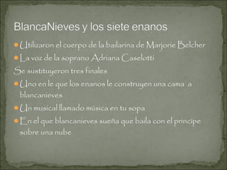 Utilizaron el cuerpo de la bailarina de Marjorie Belcher
La voz de la soprano Adriana Caselotti

Se sustituyeron tres finales
Uno en le que los enanos le construyen una cama a

blancanieves

Un musical llamado música en tu sopa
En el que blancanieves sueña que baila con el princípe

sobre una nube

 
