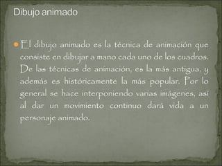 El dibujo animado es la técnica de animación que

consiste en dibujar a mano cada uno de los cuadros.
De las técnicas de animación, es la más antigua, y
además es históricamente la más popular. Por lo
general se hace interponiendo varias imágenes, así
al dar un movimiento continuo dará vida a un
personaje animado.

 