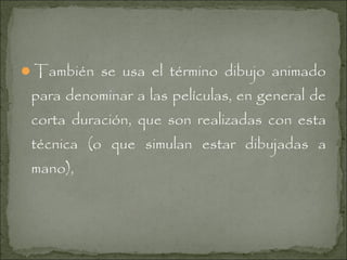 También se usa el término dibujo animado

para denominar a las películas, en general de
corta duración, que son realizadas con esta
técnica (o que simulan estar dibujadas a
mano),

 