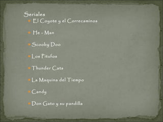 Seriales

 El Coyote y el Correcaminos
 He - Man
 Scooby Doo
 Los Pitufos
 Thunder Cats
 La Maquina del Tiempo
 Candy
 Don Gato y su pandilla

 