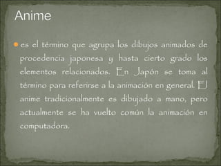 es el término que agrupa los dibujos animados de

procedencia japonesa y hasta cierto grado los
elementos relacionados. En Japón se toma al
término para referirse a la animación en general. El

anime tradicionalmente es dibujado a mano, pero

actualmente se ha vuelto común la animación en
computadora.

 