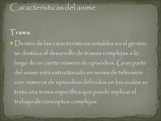 Trama
Dentro de las características notables en el género,

se destaca el desarrollo de tramas complejas a lo
largo de un cierto número de episodios. Gran parte
del anime está estructurado en series de televisión
con números de episodios definidos en los cuales se
trata una trama específica que puede implicar el
trabajo de conceptos complejos

 