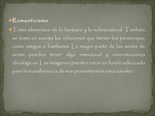 Romanticismo
Toma elementos de la fantasía y lo sobrenatural. También

se toma en cuenta las relaciones que tienen los personajes,
como amigos o familiares. La mayor parte de las series de
anime pueden tener algo emocional y connotaciones
ideológicas. Las imágenes pueden crear un fondo adecuado
para la transferencia de sus pensamientos emocionales

 