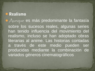 Realismo
Aunque es más predominante la fantasía

sobre los sucesos reales, algunas series
han tenido influencia del movimiento del
realismo, incluso se han adoptado obras
literarias al anime. Las historias contadas
a través de este medio pueden ser
producidas mediante la combinación de
variados géneros cinematográficos

 