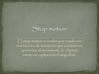 El stop-motion o cuadro por cuadro es
una técnica de animación que consiste en
aparentar el movimiento de objetos
estáticos capturando fotografías.

 