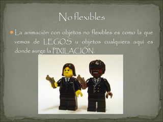La animación con objetos no flexibles es como la que

vemos de LEGOS u objetos cualquiera aquí es
donde surge la PIXILACIÓN.

 