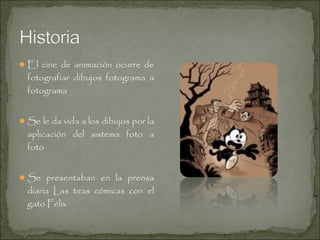  El cine de animación ocurre de

fotografiar dibujos fotograma a
fotograma

 Se le da vida a los dibujos por la

aplicación del sistema foto a
foto

 Se presentaban en la prensa

diaria Las tiras cómicas con el
gato Félix

 