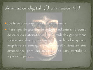 Se hace por computadora principalmente
Este tipo de gráficos se origina mediante un proceso

de cálculos matemáticos sobre entidades geométricas
tridimensionales producidas en un ordenador, y cuyo
propósito es conseguir una proyección visual en tres
dimensiones para ser mostrada en una pantalla o
impresa en papel.

 