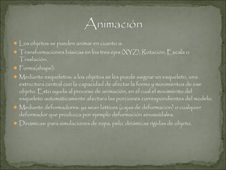  Los objetos se pueden animar en cuanto a:

 Transformaciones básicas en los tres ejes (XYZ), Rotación, Escala o

Traslación.

 Forma(shape):

 Mediante esqueletos: a los objetos se les puede asignar un esqueleto, una

estructura central con la capacidad de afectar la forma y movimientos de ese
objeto. Esto ayuda al proceso de animación, en el cual el movimiento del
esqueleto automáticamente afectara las porciones correspondientes del modelo.

 Mediante deformadores: ya sean lattices (cajas de deformación) o cualquier

deformador que produzca por ejemplo deformación sinusoidales.

 Dinámicas: para simulaciones de ropa, pelo, dinámicas rígidas de objeto.

 
