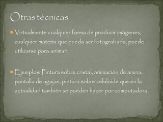 Virtualmente cualquier forma de producir imágenes,

cualquier materia que pueda ser fotografiada, puede
utilizarse para animar.
Ejemplos: Pintura sobre cristal, animación de arena,

pantalla de agujas, pintura sobre celuloide que en la
actualidad también se pueden hacer por computadora.

 