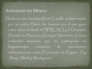 Destacan los cineastas René Castillo, multipremiado

por su corto Hasta los huesos con el que ganó
entre otros el Ariel, el FIPRESCI y el Danzante

Dorado en Huesca; y Enrique Navarrete, el único
realizador

mexicano

largometrajes

que

animados

ha

de

participado

en

manufactura

norteamericana como El príncipe de Egipto, Toy

Story, Shrek y Madagascar

 