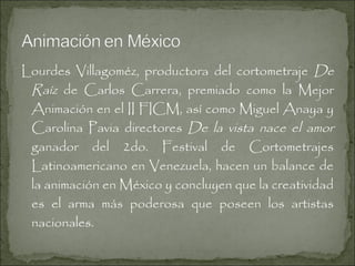 Lourdes Villagoméz, productora del cortometraje De
Raíz de Carlos Carrera, premiado como la Mejor
Animación en el II FICM, así como Miguel Anaya y
Carolina Pavia directores De la vista nace el amor
ganador del 2do. Festival de Cortometrajes
Latinoamericano en Venezuela, hacen un balance de
la animación en México y concluyen que la creatividad
es el arma más poderosa que poseen los artistas
nacionales.

 