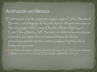 El interés del cine de animación surgió, según Carlos Sandoval
Bennet, con la llegada de las películas de dibujos animados en
blanco y negro: del Conejo Osvald, el Ratón Mickey, el
Gato Félix y Mutt y Jeff. Su éxito de debió a las situaciones
absurdas que imperaban en estos dibujos, donde los
personajes podían atentar contra cualquier ley física de la
forma más graciosa
 Laura Nuñez Rodríguez y Martha Verónica Ocampo Franco, El cine de animación

en México, (tesis de licenciatura, FES-Aragón, UNAM), 1996, p.33.

 