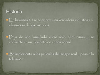 En los años 40 se convierte una verdadera industria en

el universo de los cartoons

Deja de ser formulado como solo para niños y se

convierte en un elemento de critica social

Se implementa a las películas de imagen real y pasa a la

televisión

 