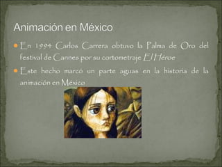  En 1994 Carlos Carrera obtuvo la Palma de Oro del

festival de Cannes por su cortometraje El Héroe

 Este hecho marcó un parte aguas en la historia de la

animación en México

 