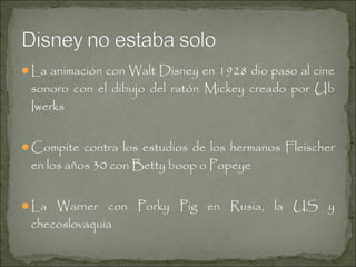 La animación con Walt Disney en 1928 dio paso al cine

sonoro con el dibujo del ratón Mickey creado por Ub
Iwerks

Compite contra los estudios de los hermanos Fleischer

en los años 30 con Betty boop o Popeye

La Warner con Porky Pig en Rusia, la US y

checoslovaquia

 