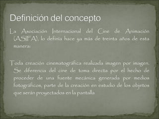 La Asociación Internacional del Cine de Animación
(ASIFA), lo definía hace ya más de treinta años de esta
manera:
Toda creación cinematográfica realizada imagen por imagen.
Se diferencia del cine de toma directa por el hecho de
proceder de una fuente mecánica generada por medios
fotográficos, parte de la creación en estudio de los objetos
que serán proyectados en la pantalla

 