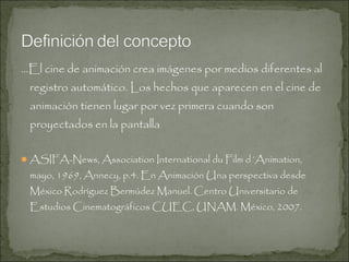 …El cine de animación crea imágenes por medios diferentes al
registro automático. Los hechos que aparecen en el cine de
animación tienen lugar por vez primera cuando son
proyectados en la pantalla
 ASIFA-News, Association International du Film d´Animation,

mayo, 1969, Annecy, p.4. En Animación Una perspectiva desde
México Rodríguez Bermúdez Manuel. Centro Universitario de
Estudios Cinematográficos CUEC, UNAM. México, 2007.

 
