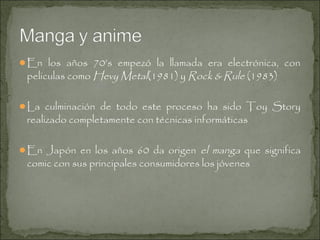 En los años 70’s empezó la llamada era electrónica, con

peliculas como Hevy Metal(1981) y Rock & Rule (1983)

La culminación de todo este proceso ha sido Toy Story

realizado completamente con técnicas informáticas

el manga que significa
comic con sus principales consumidores los jóvenes

En Japón en los años 60 da origen

 