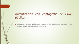  El escenario es que Alicia desea establecer un canal seguro con Bob, y que
ambos poseen la clave pública del otro.
Autenticación con criptografía de clave
pública
 