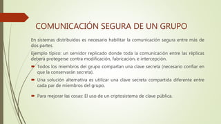 En sistemas distribuidos es necesario habilitar la comunicación segura entre más de
dos partes.
Ejemplo típico: un servidor replicado donde toda la comunicación entre las réplicas
deberá protegerse contra modificación, fabricación, e intercepción.
 Todos los miembros del grupo compartan una clave secreta (necesario confiar en
que la conservarán secreta).
 Una solución alternativa es utilizar una clave secreta compartida diferente entre
cada par de miembros del grupo.
 Para mejorar las cosas: El uso de un criptosistema de clave pública.
COMUNICACIÓN SEGURA DE UN GRUPO
 