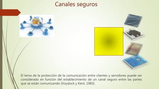 El tema de la protección de la comunicación entre clientes y servidores puede ser
considerado en función del establecimiento de un canal seguro entre las partes
que se están comunicando (Voydock y Kent, 1983).
Canales seguros
 