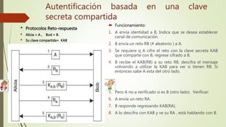  Funcionamiento:
1. A envía identidad a B, Indica que se desea establecer
canal de comunicación.
2. B envía un reto RB (# aleatorio ) a A.
3. Se requiere q A cifre el reto con la clave secreta KAB
que comparte con B, regrese cifrado a B.
4. B recibe el KAB(RB) a su reto RB, descifra el mensaje
volviendo a utilizar la KAB para ver si tienen RB. Si
entonces sabe A esta del otro lado.
5. Pero A no a verificado si es B (otro lado). Verificar:
6. A envía un reto RA.
7. B responde regresando KAB(RA).
8. A lo descifra con KAB y ve su RA , está hablando con B.
• Protocolos Reto-respuesta
• Alicia = A , Bod = B.
• Su clave compartida= KAB
Autentificación basada en una clave
secreta compartida
 