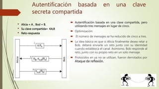  Autentificación basada en una clave compartida, pero
utilizando tres mensajes en lugar de cinco.
 Optimización:
 El número de mensajes se ha reducido de cinco a tres.
 La idea básica es que si Alicia finalmente desea retar a
Bob, deberá enviarle un reto junto con su identidad
cuando establezca el canal. Asimismo, Bob responde al
reto, junto con su propio reto en un solo mensaje.
 Protocolos en ya no se utilizan, fueron derrotados por
Ataque de reflexión.
• Alicia = A , Bod = B.
• Su clave compartida= KA,B
• Reto-respuesta
Autentificación basada en una clave
secreta compartida
 