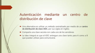  Una alternativa es utilizar un método centralizado por medio de un centro
de distribución de clave (KDC, por sus siglas en inglés).
 Comparte una clave secreta con cada uno de los servidores
 La idea integral es que el KDC entregue una clave tanto para A como a B
que puedan utilizar para comunicarse.
Autenticación mediante un centro de
distribución de clave
 
