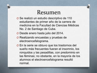 Resumen
O Se realizó un estudio descriptivo de 110
estudiantes de primer año de la carrera de
medicina en la Facultad de Ciencias Médicas
No. 2 de Santiago de Cuba.
O Desde enero hasta julio del 2014.
O Realizando encuestas y pruebas de
electroencefalograma.
O En la serie se obtuvo que los trastornos del
sueño más frecuentes fueran el insomnio, los
ronquidos y las pesadillas, con predominio en
las féminas; no obstante, en la mayoría de los
alumnos el electroencefalograma resultó
normal.
 