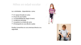 Niños en edad escolar
Las actividades dependientes como:
 El reposo forzado en cama
 El uso de una muleta
 La imposibilidad de elegir el menú
 La falta de intimidad
 La ayuda en un baño de cama
 El transporte en una silla de ruedas
Pueden convertirse en una amenaza directa a su
seguridad.
 