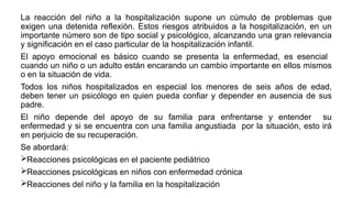 La reacción del niño a la hospitalización supone un cúmulo de problemas que
exigen una detenida reflexión. Estos riesgos atribuidos a la hospitalización, en un
importante número son de tipo social y psicológico, alcanzando una gran relevancia
y significación en el caso particular de la hospitalización infantil.
El apoyo emocional es básico cuando se presenta la enfermedad, es esencial
cuando un niño o un adulto están encarando un cambio importante en ellos mismos
o en la situación de vida.
Todos los niños hospitalizados en especial los menores de seis años de edad,
deben tener un psicólogo en quien pueda confiar y depender en ausencia de sus
padre.
El niño depende del apoyo de su familia para enfrentarse y entender su
enfermedad y si se encuentra con una familia angustiada por la situación, esto irá
en perjuicio de su recuperación.
Se abordará:
Reacciones psicológicas en el paciente pediátrico
Reacciones psicológicas en niños con enfermedad crónica
Reacciones del niño y la familia en la hospitalización
 
